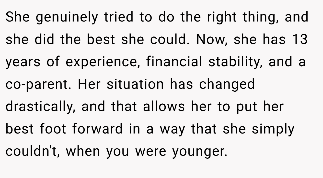 She genuinely tried to do the right thing, and she did the best she could. Now, she has 13 years of experience, financial stability, and a co-parent. Her situation has changed drastically, and that allows her to put her best foot forward in a way that she simply couldn't, when you were younger.