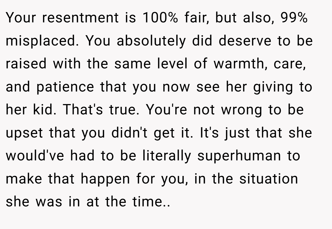 Your resentment is 100% fair, but also, 99% misplaced. You absolutely did deserve to be raised with the same level of warmth, care, and patience that you now see her giving to her kid. That's true. You're not wrong to be upset that you didn't get it. It's just that she would've had to be literally superhuman to make that happen for you, in the situation she was in at the time..