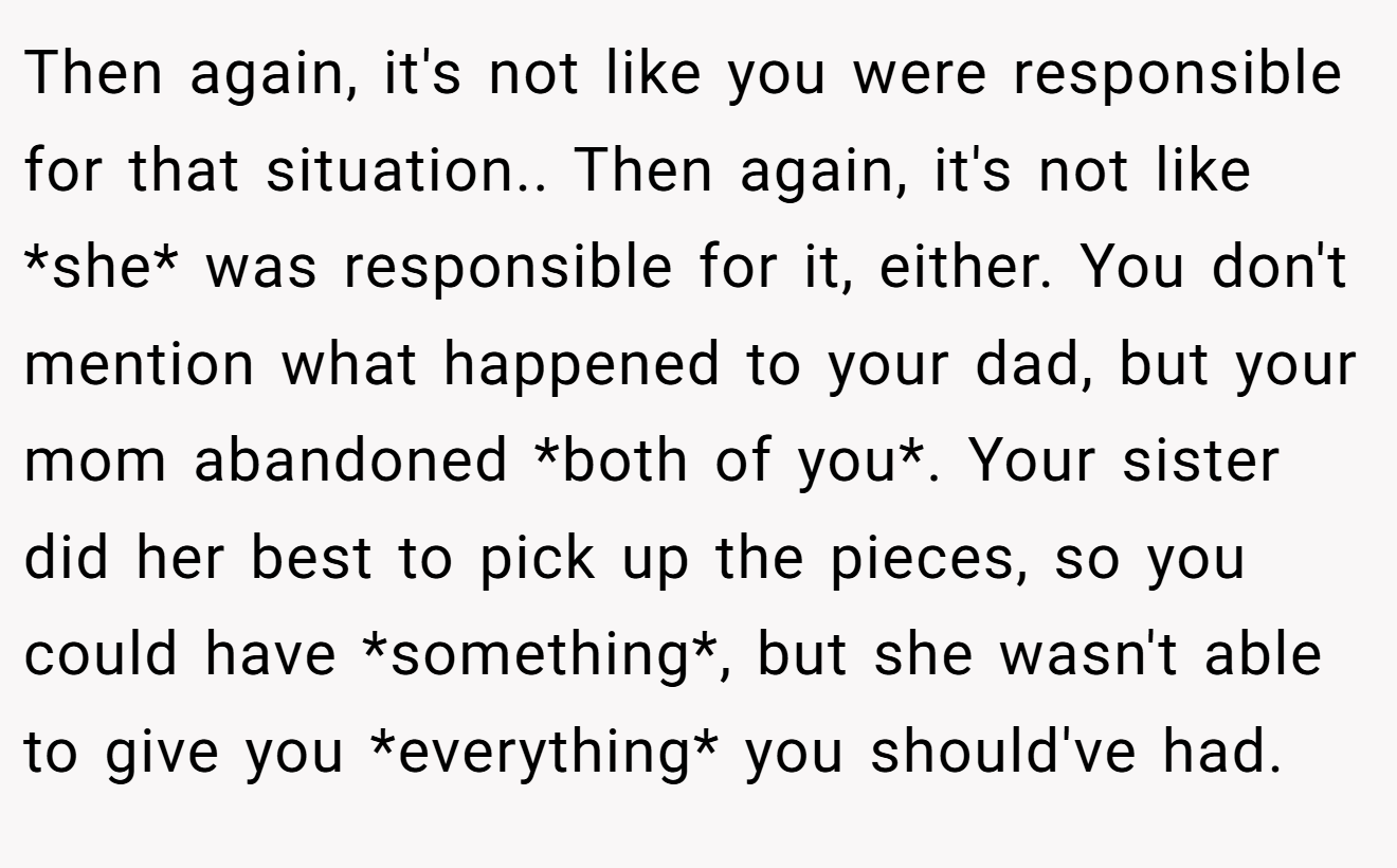 Then again, it's not like you were responsible for that situation.. Then again, it's not like *she* was responsible for it, either. You don't mention what happened to your dad, but your mom abandoned *both of you*. Your sister did her best to pick up the pieces, so you could have *something*, but she wasn't able to give you *everything* you should've had.