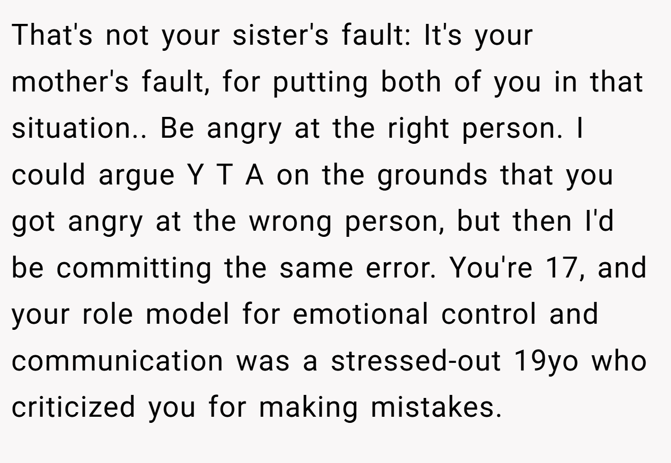 That's not your sister's fault: It's your mother's fault, for putting both of you in that situation.. Be angry at the right person. I could argue Y T A on the grounds that you got angry at the wrong person, but then I'd be committing the same error. You're 17, and your role model for emotional control and communication was a stressed-out 19yo who criticized you for making mistakes.