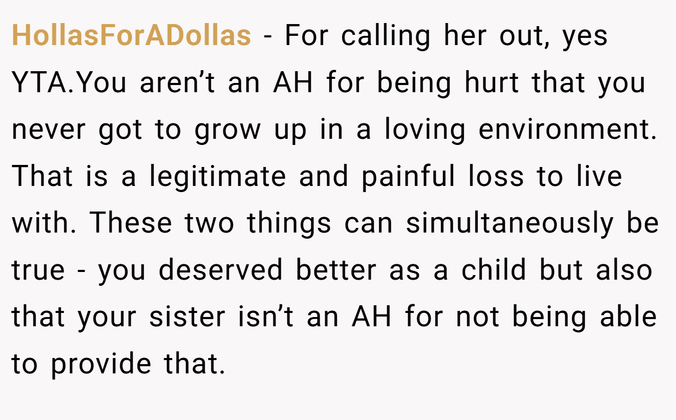 HollasForADollas - For calling her out, yes YTA.You aren’t an AH for being hurt that you never got to grow up in a loving environment. That is a legitimate and painful loss to live with. These two things can simultaneously be true - you deserved better as a child but also that your sister isn’t an AH for not being able to provide that.