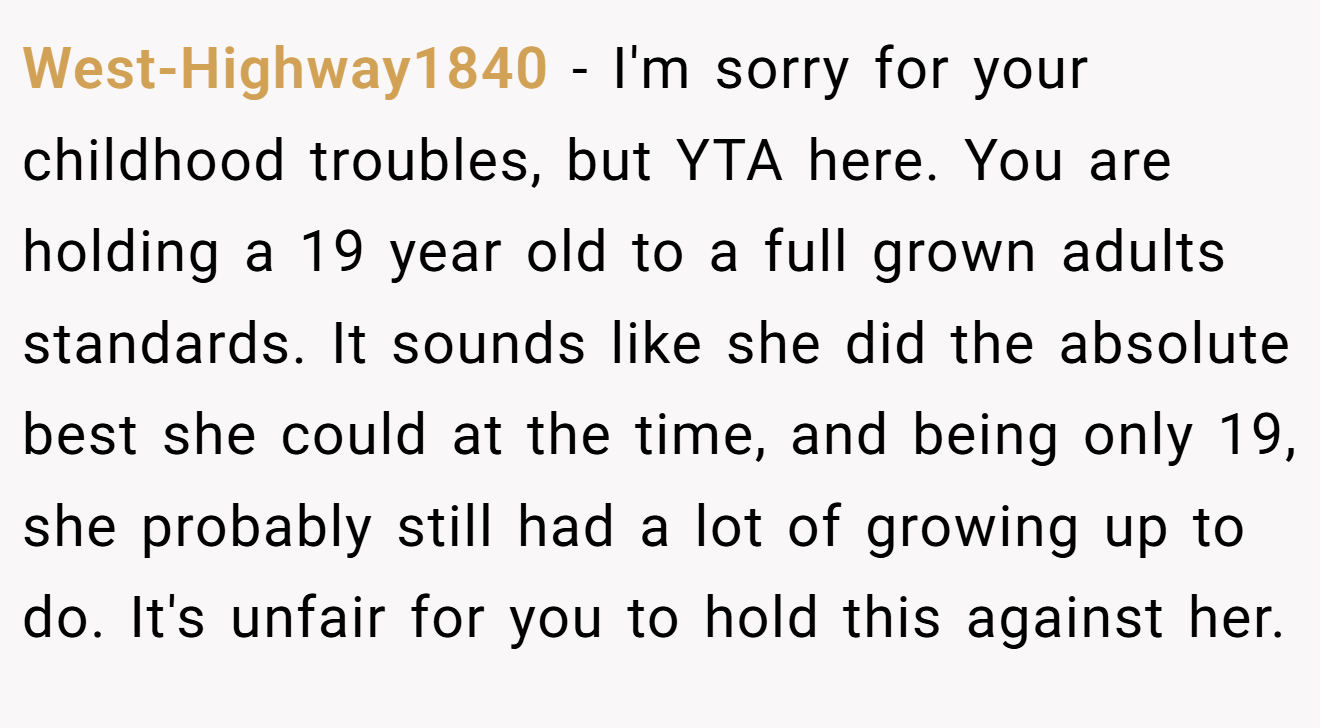 West-Highway1840 - I'm sorry for your childhood troubles, but YTA here. You are holding a 19 year old to a full grown adults standards. It sounds like she did the absolute best she could at the time, and being only 19, she probably still had a lot of growing up to do. It's unfair for you to hold this against her.