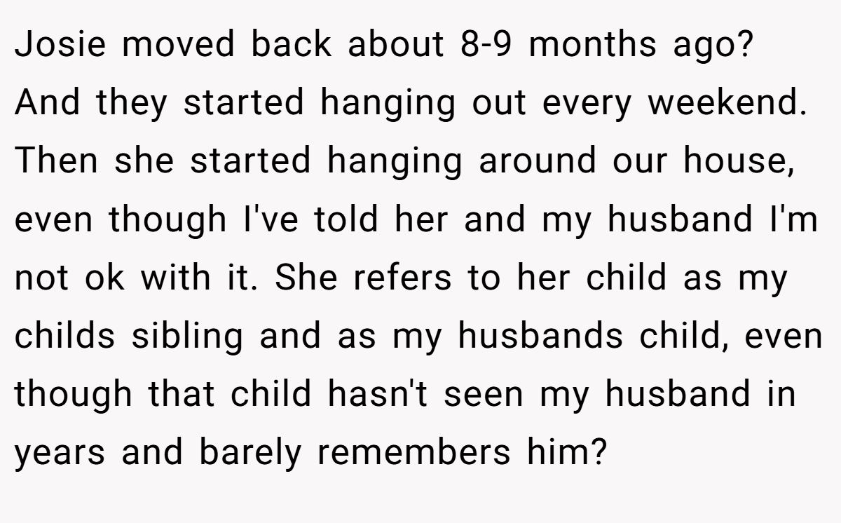 Josie moved back about 8-9 months ago? And they started hanging out every weekend. Then she started hanging around our house, even though I've told her and my husband I'm not ok with it. She refers to her child as my childs sibling and as my husbands child, even though that child hasn't seen my husband in years and barely remembers him?