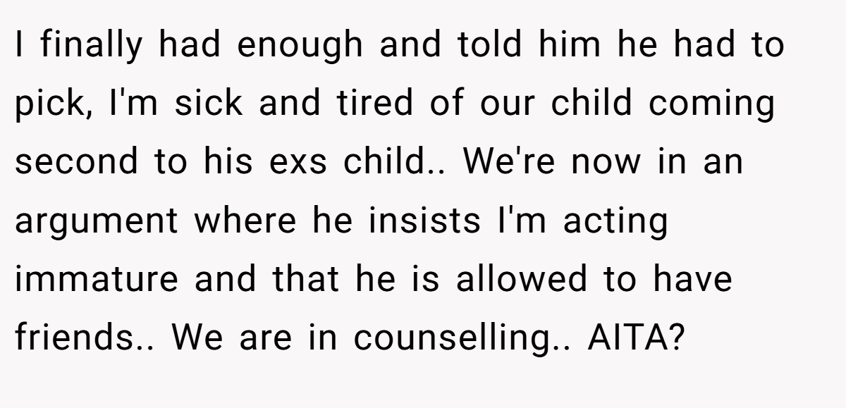 I finally had enough and told him he had to pick, I'm sick and tired of our child coming second to his exs child.. We're now in an argument where he insists I'm acting immature and that he is allowed to have friends.. We are in counselling.. AITA?