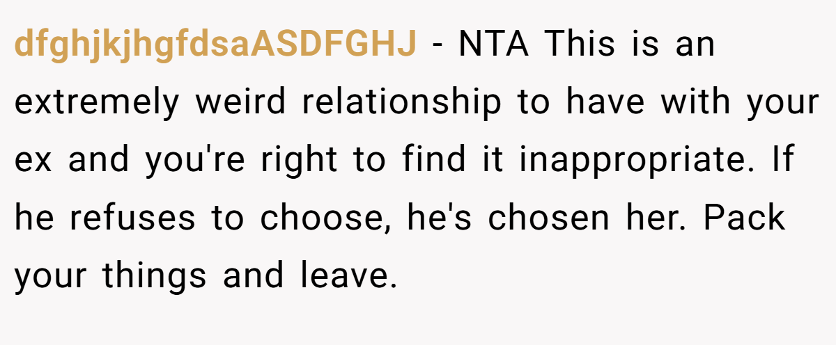 dfghjkjhgfdsaASDFGHJ - NTA This is an extremely weird relationship to have with your ex and you're right to find it inappropriate. If he refuses to choose, he's chosen her. Pack your things and leave.