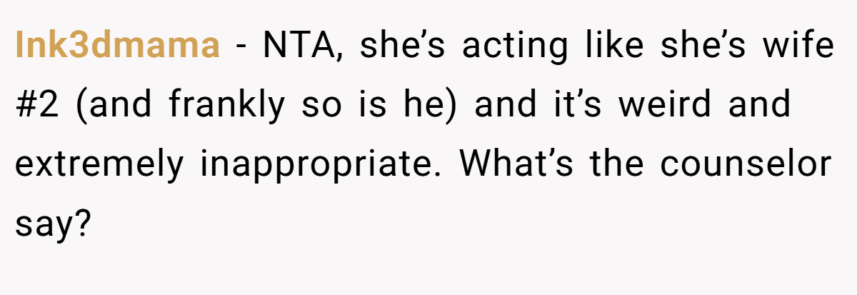 Ink3dmama - NTA, she’s acting like she’s wife #2 (and frankly so is he) and it’s weird and extremely inappropriate. What’s the counselor say?