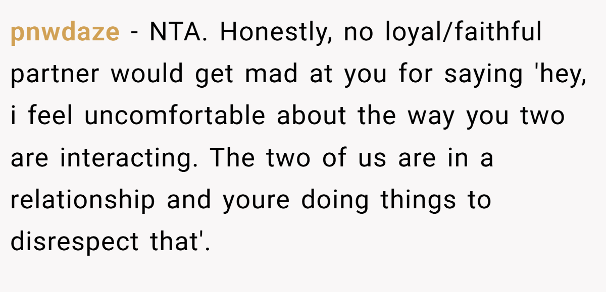 pnwdaze - NTA. Honestly, no loyal/faithful partner would get mad at you for saying 'hey, i feel uncomfortable about the way you two are interacting. The two of us are in a relationship and youre doing things to disrespect that'.