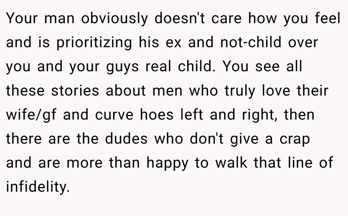 Your man obviously doesn't care how you feel and is prioritizing his ex and not-child over you and your guys real child. You see all these stories about men who truly love their wife/gf and curve hoes left and right, then there are the dudes who don't give a crap and are more than happy to walk that line of infidelity.