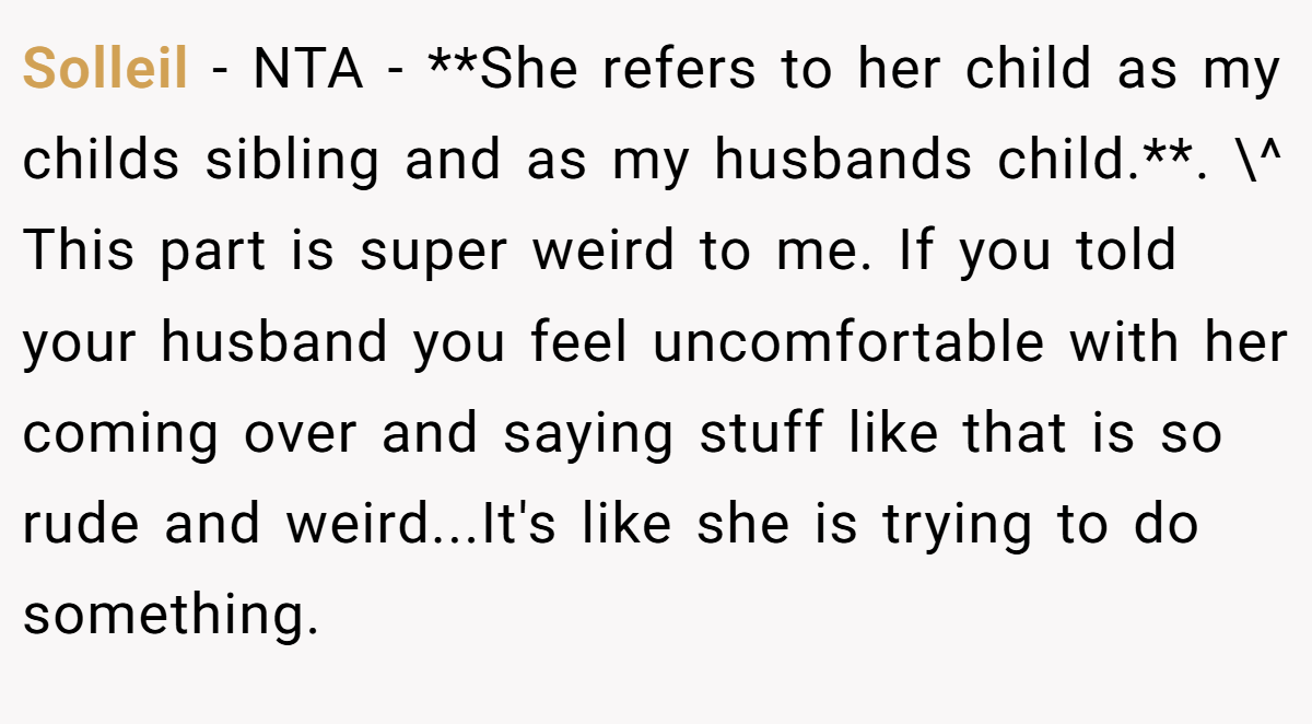 Solleil - NTA - **She refers to her child as my childs sibling and as my husbands child.**. \^ This part is super weird to me. If you told your husband you feel uncomfortable with her coming over and saying stuff like that is so rude and weird...It's like she is trying to do something.