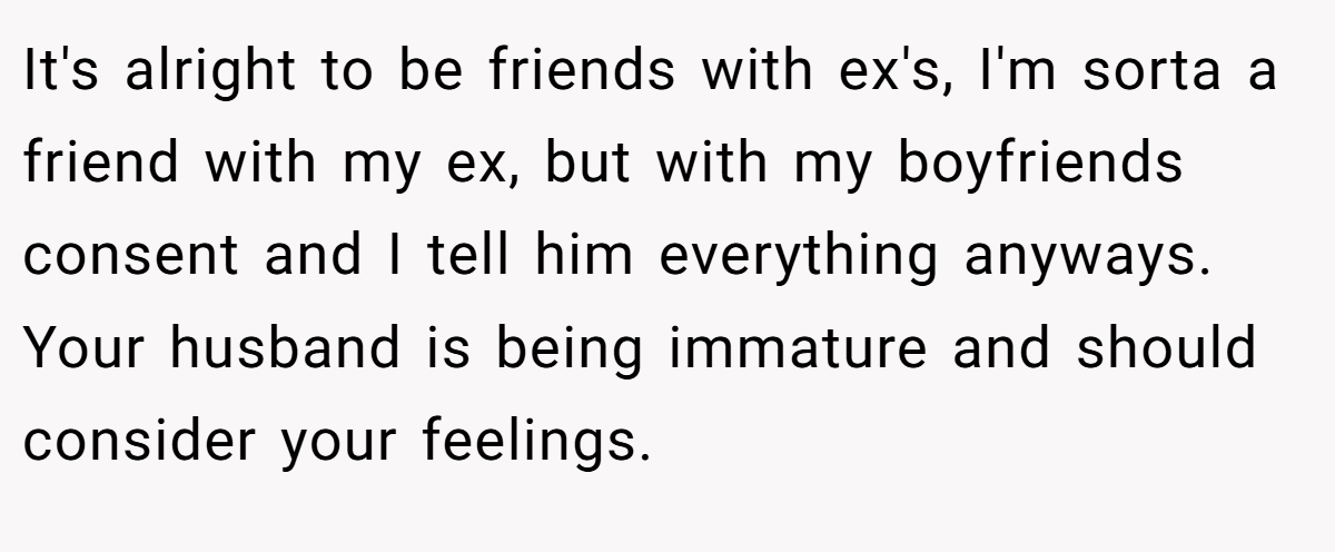 It's alright to be friends with ex's, I'm sorta a friend with my ex, but with my boyfriends consent and I tell him everything anyways. Your husband is being immature and should consider your feelings.