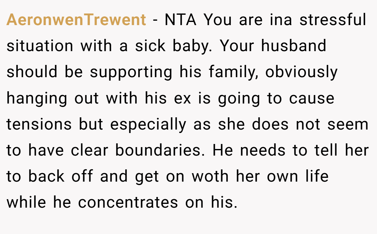 AeronwenTrewent - NTA You are ina stressful situation with a sick baby. Your husband should be supporting his family, obviously hanging out with his ex is going to cause tensions but especially as she does not seem to have clear boundaries. He needs to tell her to back off and get on woth her own life while he concentrates on his.
