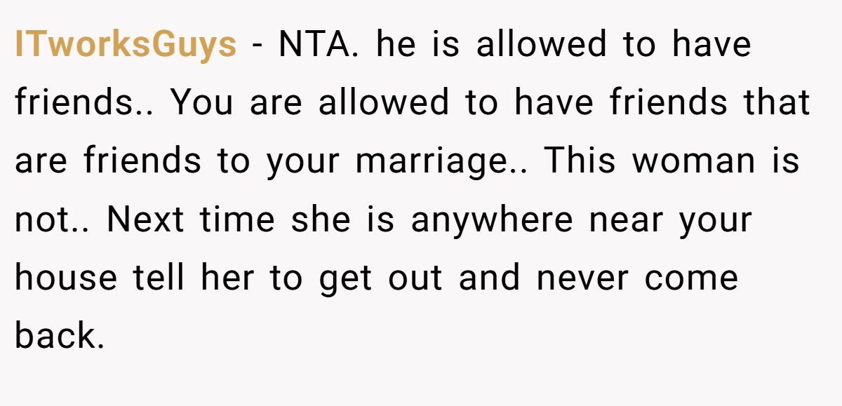 ITworksGuys - NTA. he is allowed to have friends.. You are allowed to have friends that are friends to your marriage.. This woman is not.. Next time she is anywhere near your house tell her to get out and never come back.