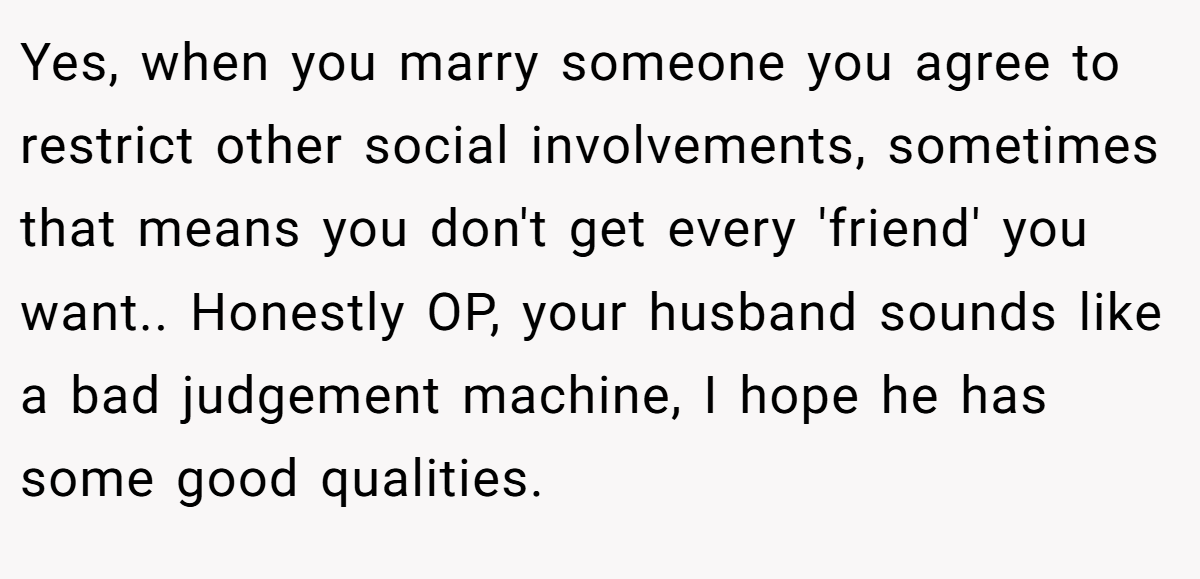 Yes, when you marry someone you agree to restrict other social involvements, sometimes that means you don't get every 'friend' you want.. Honestly OP, your husband sounds like a bad judgement machine, I hope he has some good qualities.