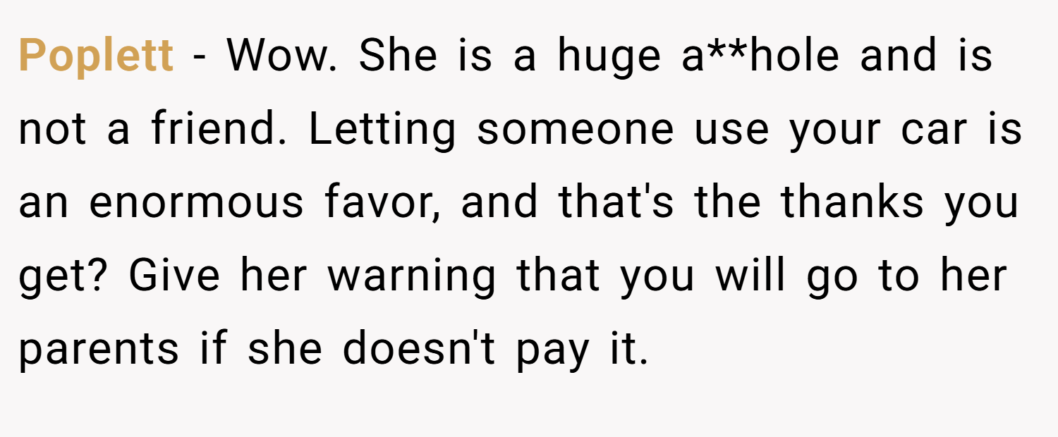 Poplett − Wow. She is a huge a**hole and is not a friend. Letting someone use your car is an enormous favor, and that's the thanks you get? Give her warning that you will go to her parents if she doesn't pay it.