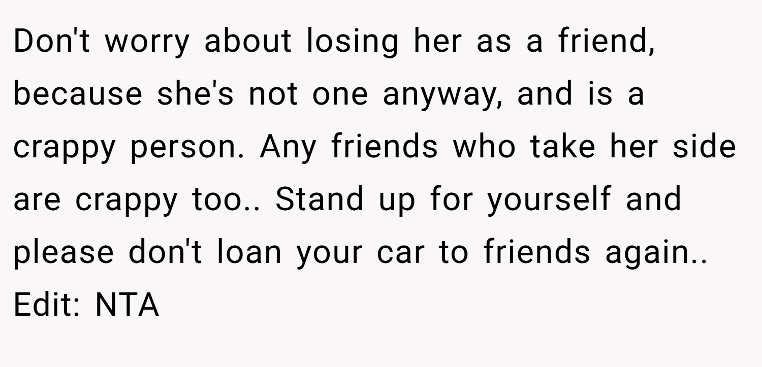 Don't worry about losing her as a friend, because she's not one anyway, and is a crappy person. Any friends who take her side are crappy too.. Stand up for yourself and please don't loan your car to friends again.. Edit: NTA