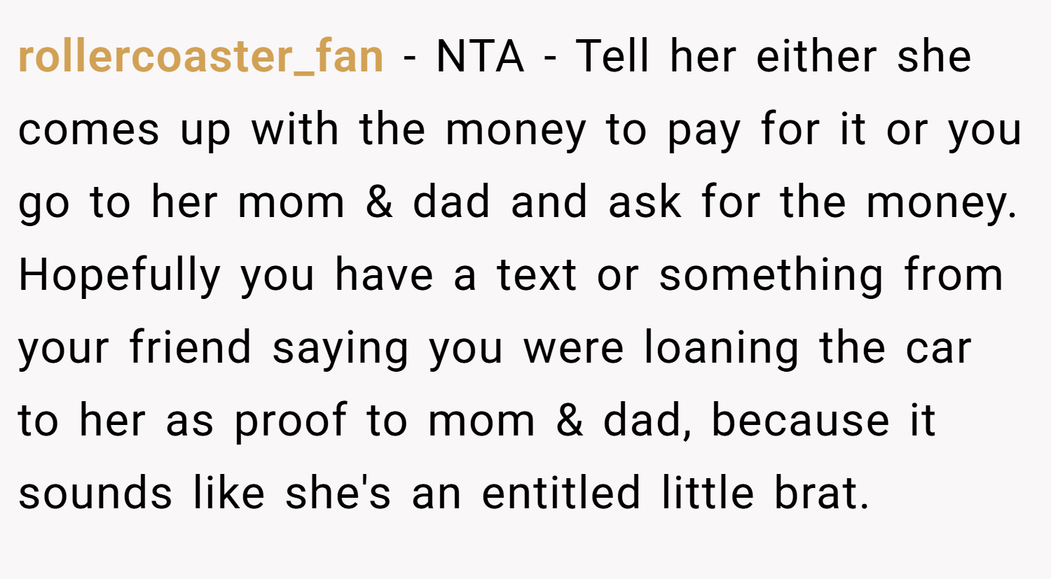 rollercoaster_fan − NTA - Tell her either she comes up with the money to pay for it or you go to her mom & dad and ask for the money. Hopefully you have a text or something from your friend saying you were loaning the car to her as proof to mom & dad, because it sounds like she's an entitled little brat.