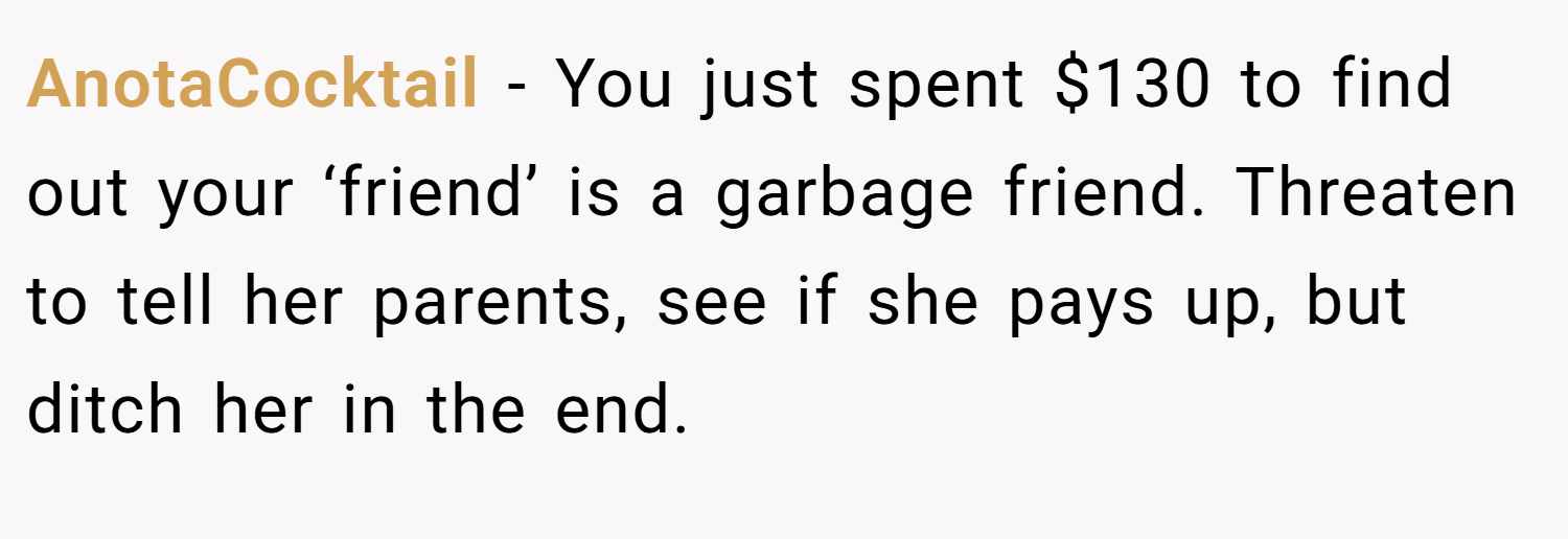 AnotaCocktail − You just spent $130 to find out your ‘friend’ is a garbage friend. Threaten to tell her parents, see if she pays up, but ditch her in the end.