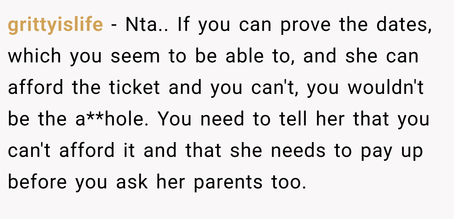 grittyislife − Nta.. If you can prove the dates, which you seem to be able to, and she can afford the ticket and you can't, you wouldn't be the a**hole. You need to tell her that you can't afford it and that she needs to pay up before you ask her parents too.