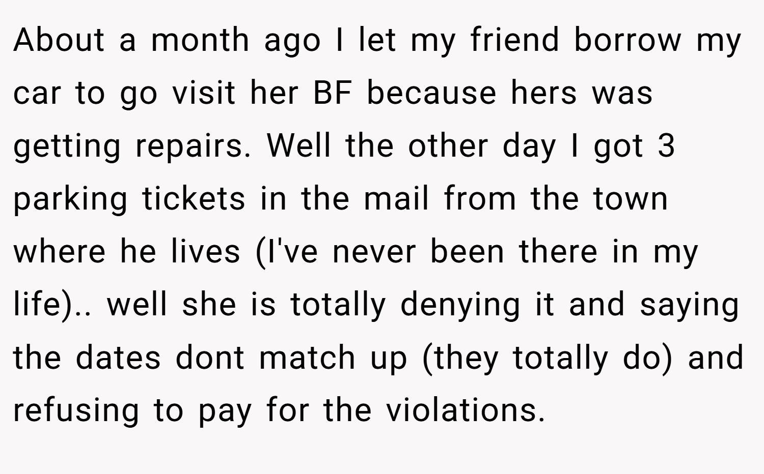 About a month ago I let my friend borrow my car to go visit her BF because hers was getting repairs. Well the other day I got 3 parking tickets in the mail from the town where he lives (I've never been there in my life).. well she is totally denying it and saying the dates dont match up (they totally do) and refusing to pay for the violations.