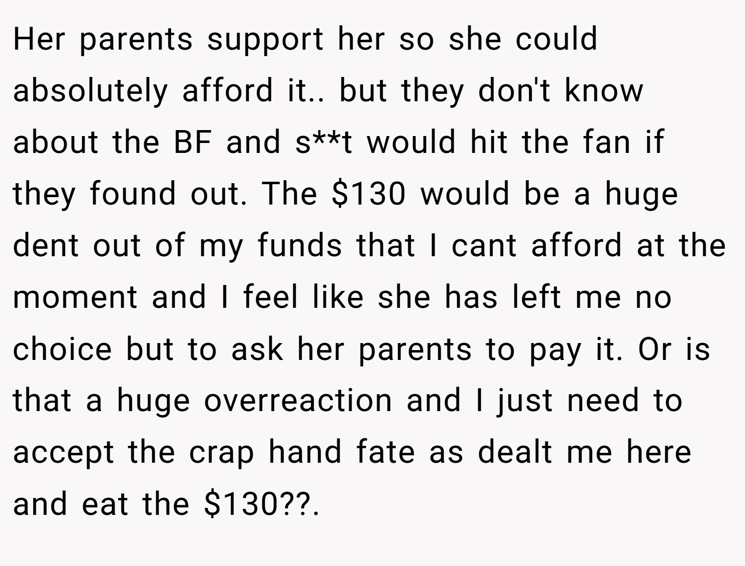Her parents support her so she could absolutely afford it.. but they don't know about the BF and s**t would hit the fan if they found out. The $130 would be a huge dent out of my funds that I cant afford at the moment and I feel like she has left me no choice but to ask her parents to pay it. Or is that a huge overreaction and I just need to accept the crap hand fate as dealt me here and eat the $130??.