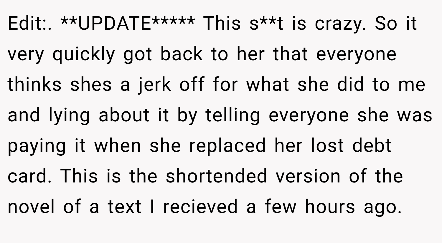 Edit:. **UPDATE***** This s**t is crazy. So it very quickly got back to her that everyone thinks shes a jerk off for what she did to me and lying about it by telling everyone she was paying it when she replaced her lost debt card. This is the shortended version of the novel of a text I recieved a few hours ago.