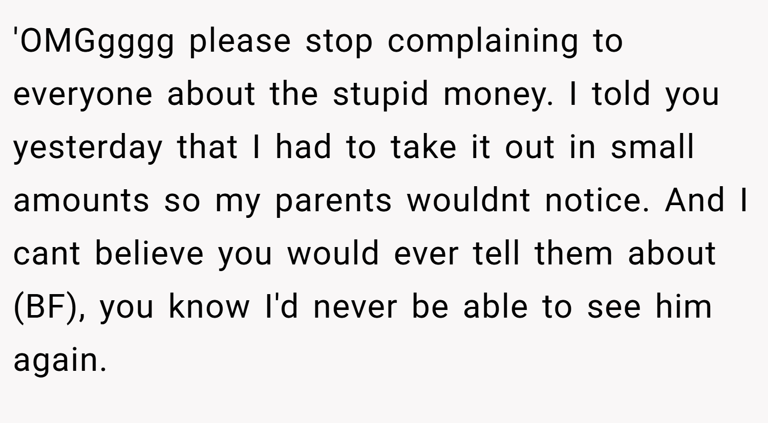 'OMGgggg please stop complaining to everyone about the stupid money. I told you yesterday that I had to take it out in small amounts so my parents wouldnt notice. And I cant believe you would ever tell them about (BF), you know I'd never be able to see him again.