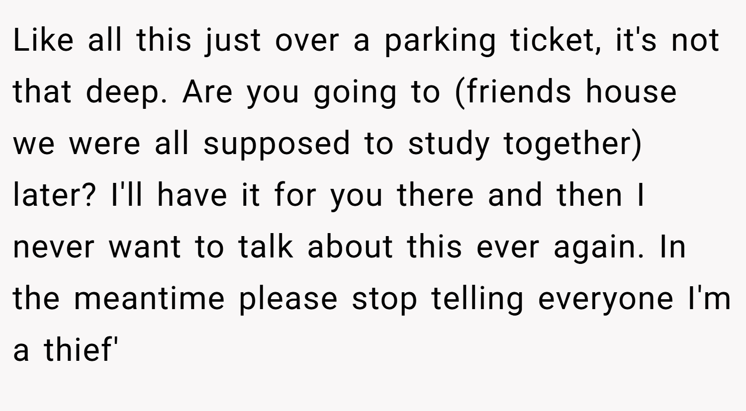 Like all this just over a parking ticket, it's not that deep. Are you going to (friends house we were all supposed to study together) later? I'll have it for you there and then I never want to talk about this ever again. In the meantime please stop telling everyone I'm a thief'