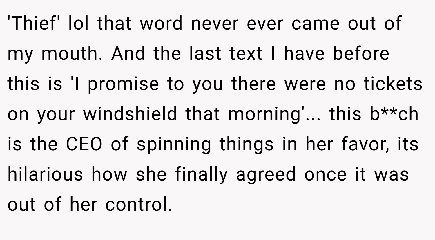 'Thief' lol that word never ever came out of my mouth. And the last text I have before this is 'I promise to you there were no tickets on your windshield that morning'... this b**ch is the CEO of spinning things in her favor, its hilarious how she finally agreed once it was out of her control.