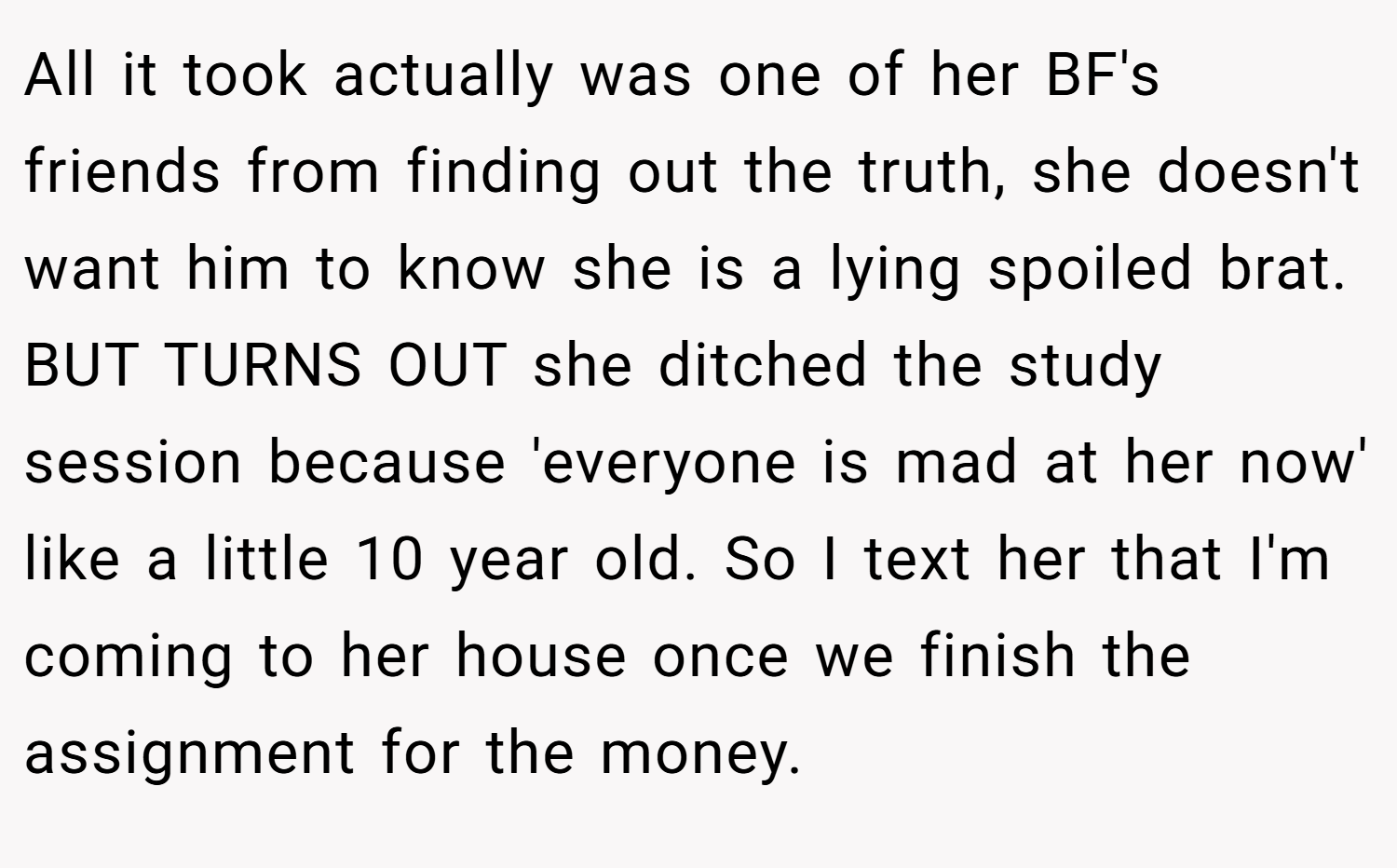 All it took actually was one of her BF's friends from finding out the truth, she doesn't want him to know she is a lying spoiled brat. BUT TURNS OUT she ditched the study session because 'everyone is mad at her now' like a little 10 year old. So I text her that I'm coming to her house once we finish the assignment for the money.