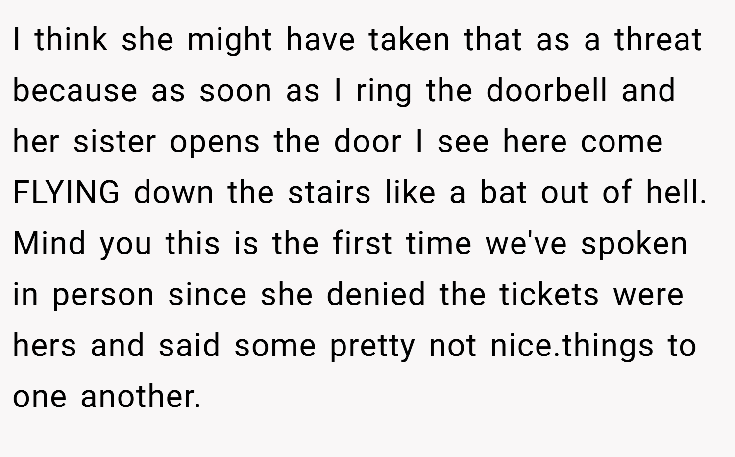 I think she might have taken that as a threat because as soon as I ring the doorbell and her sister opens the door I see here come FLYING down the stairs like a bat out of hell. Mind you this is the first time we've spoken in person since she denied the tickets were hers and said some pretty not nice.things to one another.