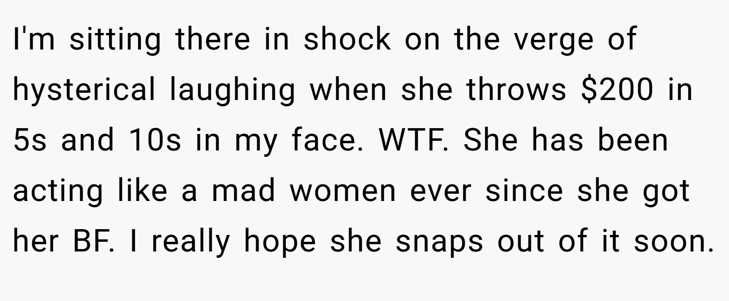 I'm sitting there in shock on the verge of hysterical laughing when she throws $200 in 5s and 10s in my face. WTF. She has been acting like a mad women ever since she got her BF. I really hope she snaps out of it soon.