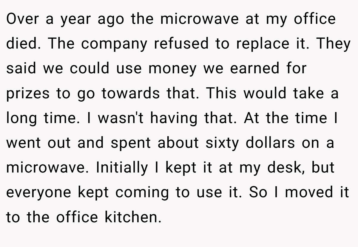 Over a year ago the microwave at my office died. The company refused to replace it. They said we could use money we earned for prizes to go towards that. This would take a long time. I wasn't having that. At the time I went out and spent about sixty dollars on a microwave. Initially I kept it at my desk, but everyone kept coming to use it. So I moved it to the office kitchen.