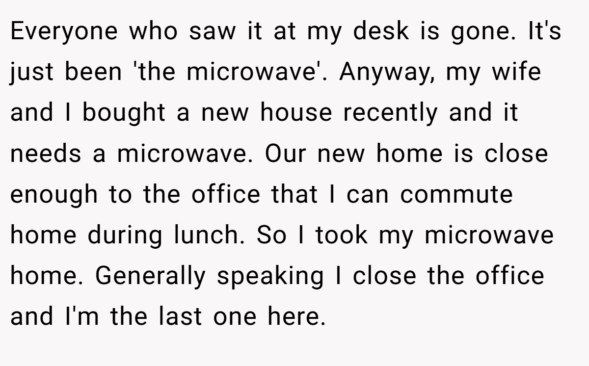 Everyone who saw it at my desk is gone. It's just been 'the microwave'. Anyway, my wife and I bought a new house recently and it needs a microwave. Our new home is close enough to the office that I can commute home during lunch. So I took my microwave home. Generally speaking I close the office and I'm the last one here.