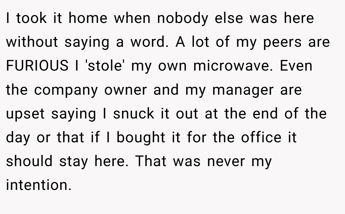 I took it home when nobody else was here without saying a word. A lot of my peers are FURIOUS I 'stole' my own microwave. Even the company owner and my manager are upset saying I snuck it out at the end of the day or that if I bought it for the office it should stay here. That was never my intention.