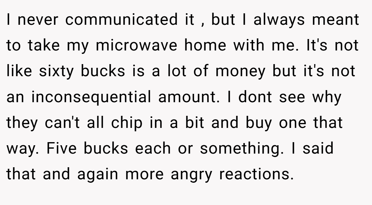 I never communicated it , but I always meant to take my microwave home with me. It's not like sixty bucks is a lot of money but it's not an inconsequential amount. I dont see why they can't all chip in a bit and buy one that way. Five bucks each or something. I said that and again more angry reactions.