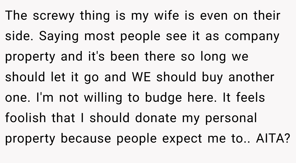 The screwy thing is my wife is even on their side. Saying most people see it as company property and it's been there so long we should let it go and WE should buy another one. I'm not willing to budge here. It feels foolish that I should donate my personal property because people expect me to.. AITA?