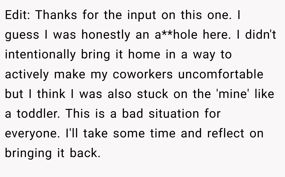 Edit: Thanks for the input on this one. I guess I was honestly an a**hole here. I didn't intentionally bring it home in a way to actively make my coworkers uncomfortable but I think I was also stuck on the 'mine' like a toddler. This is a bad situation for everyone. I'll take some time and reflect on bringing it back.