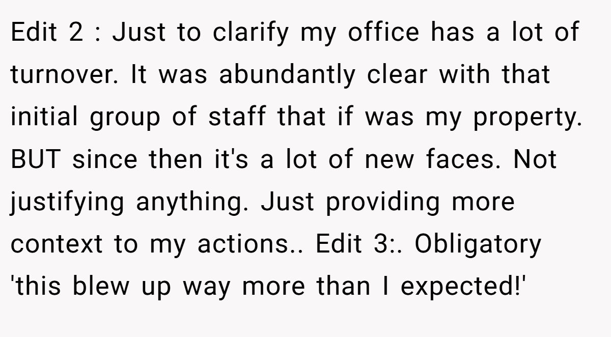 Edit 2 : Just to clarify my office has a lot of turnover. It was abundantly clear with that initial group of staff that if was my property. BUT since then it's a lot of new faces. Not justifying anything. Just providing more context to my actions.. Edit 3:. Obligatory 'this blew up way more than I expected!'