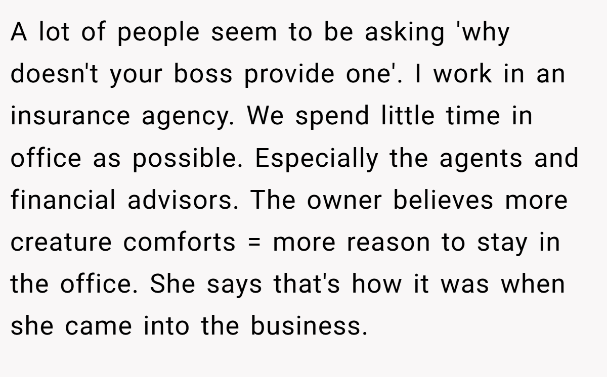 A lot of people seem to be asking 'why doesn't your boss provide one'. I work in an insurance agency. We spend little time in office as possible. Especially the agents and financial advisors. The owner believes more creature comforts = more reason to stay in the office. She says that's how it was when she came into the business.