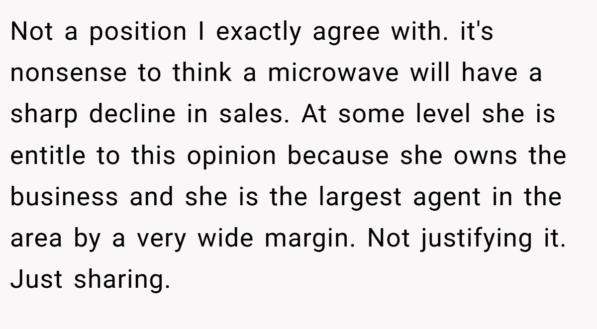 Not a position I exactly agree with. it's nonsense to think a microwave will have a sharp decline in sales. At some level she is entitle to this opinion because she owns the business and she is the largest agent in the area by a very wide margin. Not justifying it. Just sharing.