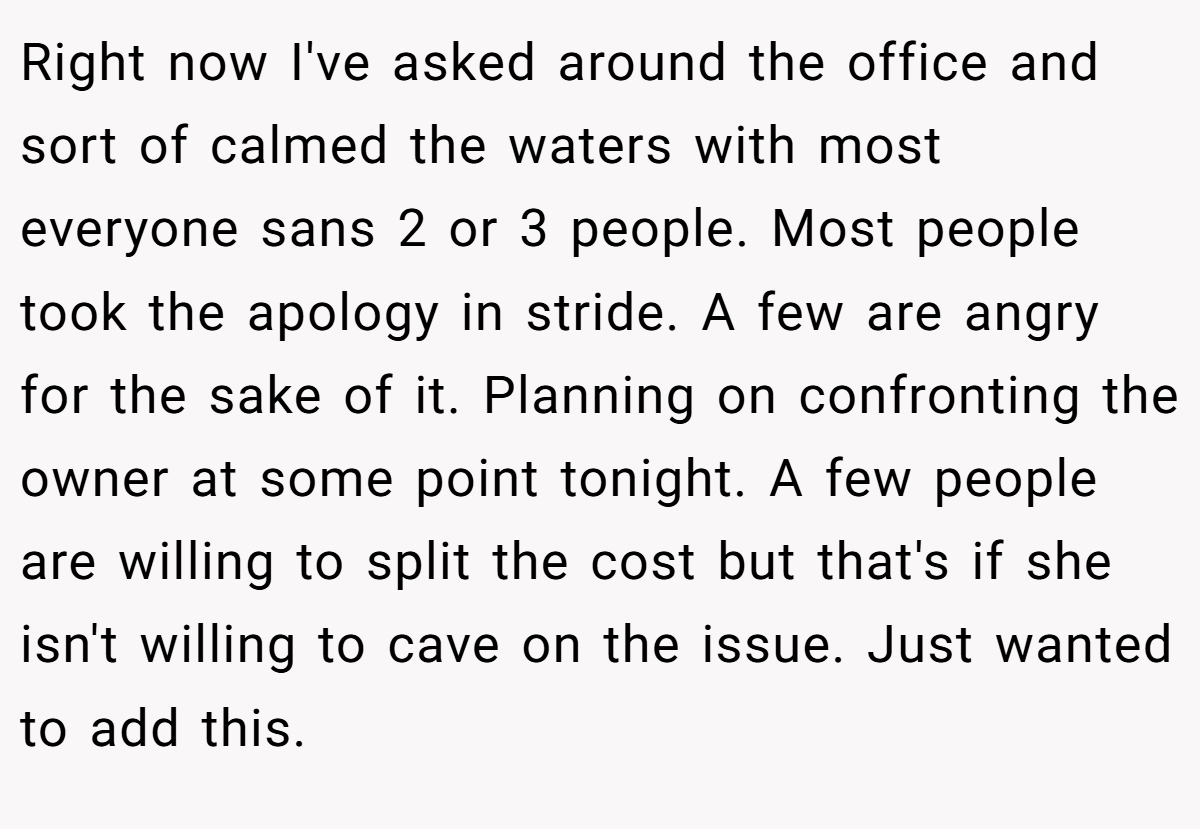 Right now I've asked around the office and sort of calmed the waters with most everyone sans 2 or 3 people. Most people took the apology in stride. A few are angry for the sake of it. Planning on confronting the owner at some point tonight. A few people are willing to split the cost but that's if she isn't willing to cave on the issue. Just wanted to add this.