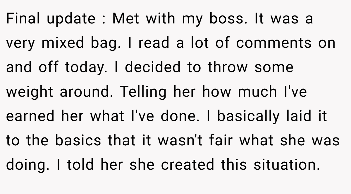 Final update : Met with my boss. It was a very mixed bag. I read a lot of comments on and off today. I decided to throw some weight around. Telling her how much I've earned her what I've done. I basically laid it to the basics that it wasn't fair what she was doing. I told her she created this situation.