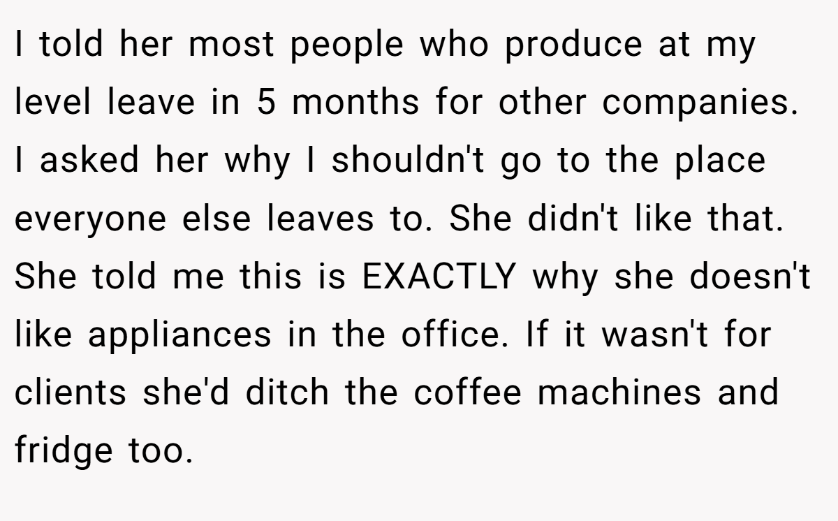 I told her most people who produce at my level leave in 5 months for other companies. I asked her why I shouldn't go to the place everyone else leaves to. She didn't like that. She told me this is EXACTLY why she doesn't like appliances in the office. If it wasn't for clients she'd ditch the coffee machines and fridge too.