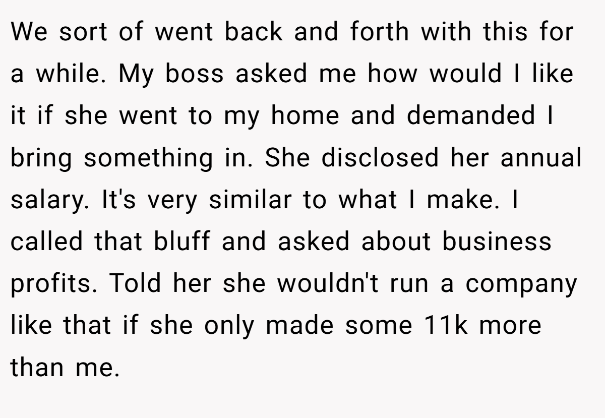 We sort of went back and forth with this for a while. My boss asked me how would I like it if she went to my home and demanded I bring something in. She disclosed her annual salary. It's very similar to what I make. I called that bluff and asked about business profits. Told her she wouldn't run a company like that if she only made some 11k more than me.