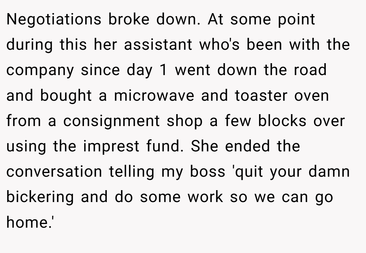 Negotiations broke down. At some point during this her assistant who's been with the company since day 1 went down the road and bought a microwave and toaster oven from a consignment shop a few blocks over using the imprest fund. She ended the conversation telling my boss 'quit your damn bickering and do some work so we can go home.'