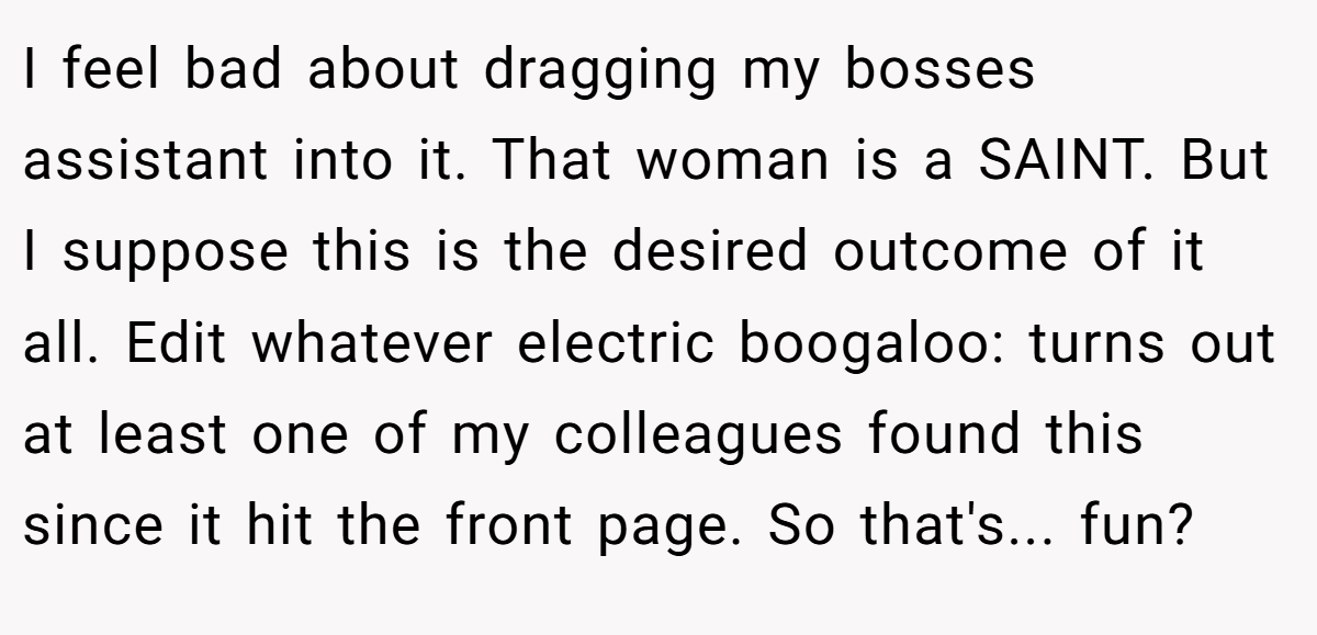 I feel bad about dragging my bosses assistant into it. That woman is a SAINT. But I suppose this is the desired outcome of it all. Edit whatever electric boogaloo: turns out at least one of my colleagues found this since it hit the front page. So that's... fun?