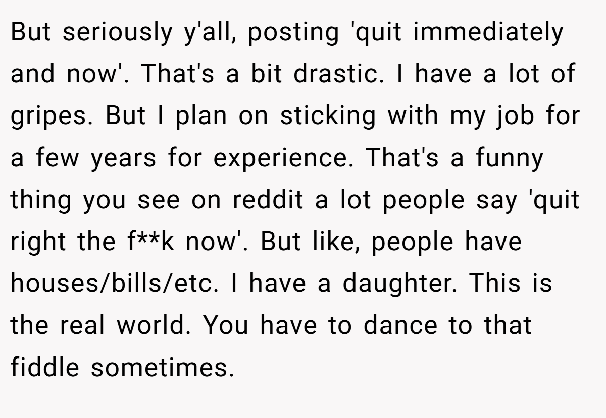 But seriously y'all, posting 'quit immediately and now'. That's a bit drastic. I have a lot of gripes. But I plan on sticking with my job for a few years for experience. That's a funny thing you see on reddit a lot people say 'quit right the f**k now'. But like, people have houses/bills/etc. I have a daughter. This is the real world. You have to dance to that fiddle sometimes.