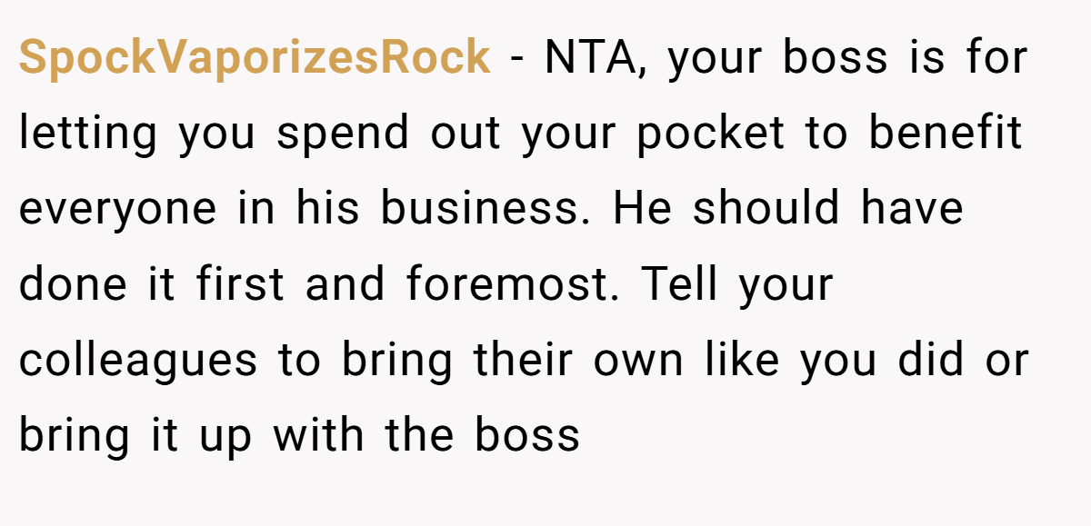 SpockVaporizesRock − NTA, your boss is for letting you spend out your pocket to benefit everyone in his business. He should have done it first and foremost. Tell your colleagues to bring their own like you did or bring it up with the boss