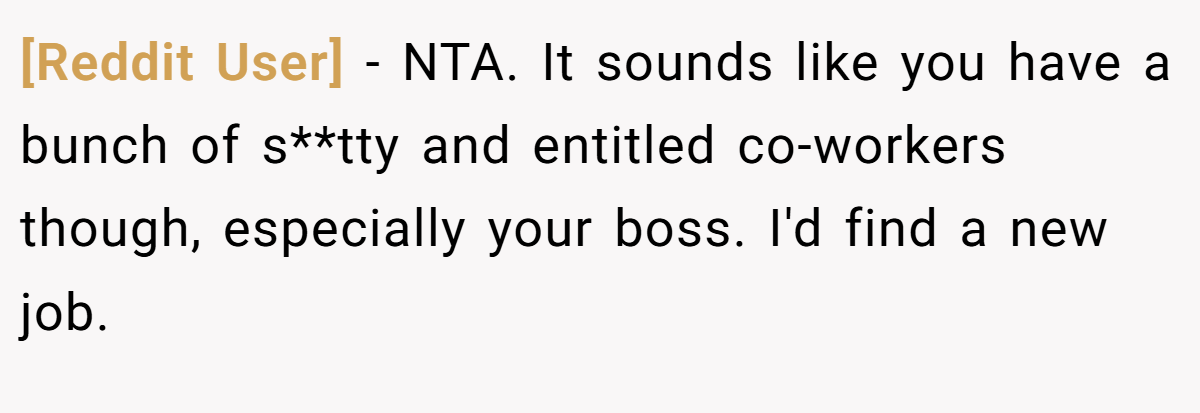 [Reddit User] − NTA. It sounds like you have a bunch of s**tty and entitled co-workers though, especially your boss. I'd find a new job.