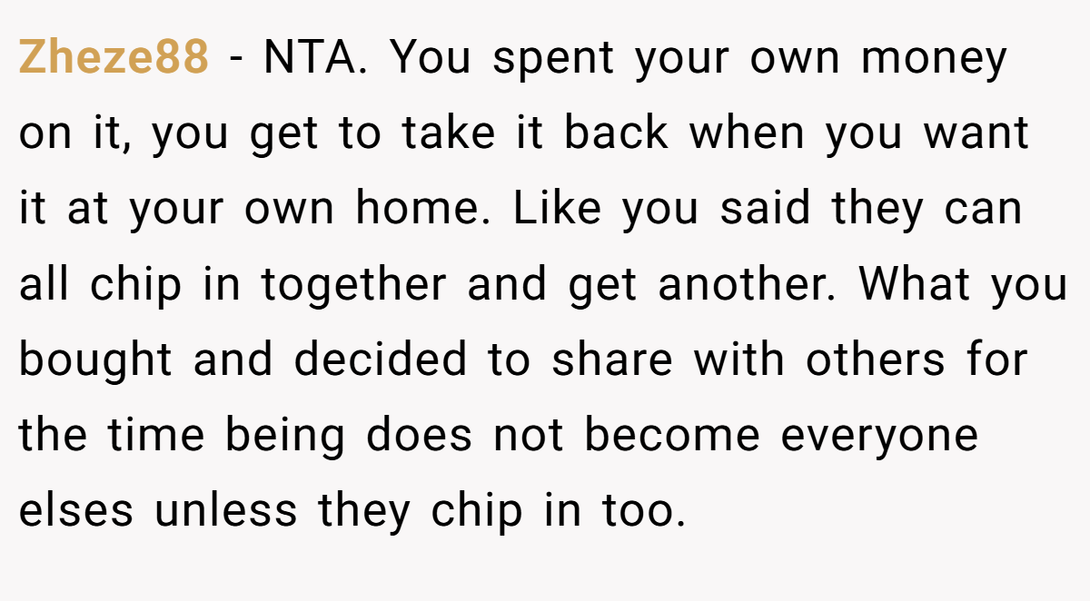 Zheze88 − NTA. You spent your own money on it, you get to take it back when you want it at your own home. Like you said they can all chip in together and get another. What you bought and decided to share with others for the time being does not become everyone elses unless they chip in too.